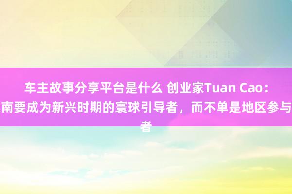 车主故事分享平台是什么 创业家Tuan Cao：越南要成为新兴时期的寰球引导者，而不单是地区参与者