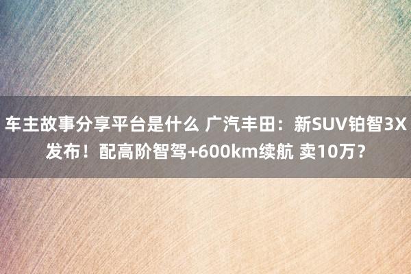 车主故事分享平台是什么 广汽丰田：新SUV铂智3X发布！配高阶智驾+600km续航 卖10万？