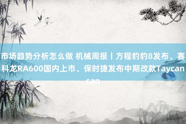 市场趋势分析怎么做 机械周报丨方程豹豹8发布、赛科龙RA600国内上市、保时捷发布中期改款Taycan