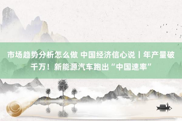 市场趋势分析怎么做 中国经济信心说丨年产量破千万！新能源汽车跑出“中国速率”