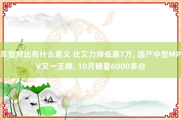 车型对比有什么意义 比艾力绅低廉7万, 国产中型MPV又一王牌, 10月销量6000多台