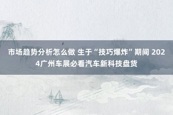 市场趋势分析怎么做 生于“技巧爆炸”期间 2024广州车展必看汽车新科技盘货