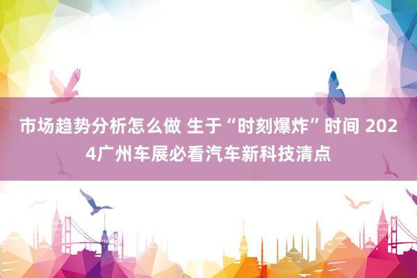 市场趋势分析怎么做 生于“时刻爆炸”时间 2024广州车展必看汽车新科技清点