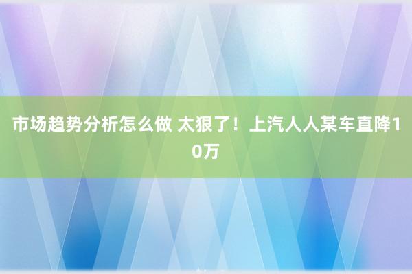 市场趋势分析怎么做 太狠了！上汽人人某车直降10万