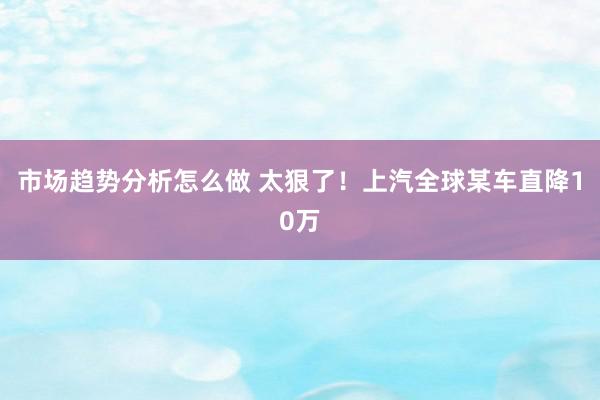 市场趋势分析怎么做 太狠了！上汽全球某车直降10万