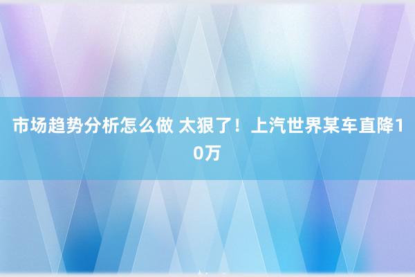 市场趋势分析怎么做 太狠了！上汽世界某车直降10万