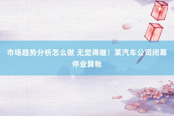 市场趋势分析怎么做 无觉得继！某汽车公司闭幕停业算帐