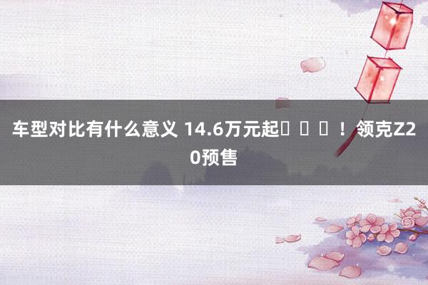 车型对比有什么意义 14.6万元起​​​！领克Z20预售