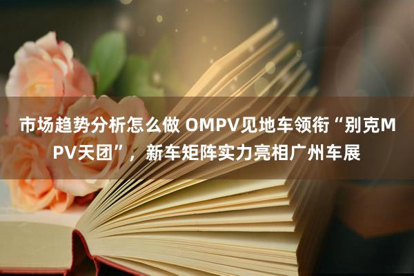 市场趋势分析怎么做 OMPV见地车领衔“别克MPV天团”，新车矩阵实力亮相广州车展