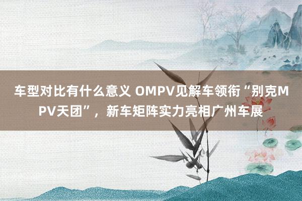 车型对比有什么意义 OMPV见解车领衔“别克MPV天团”，新车矩阵实力亮相广州车展