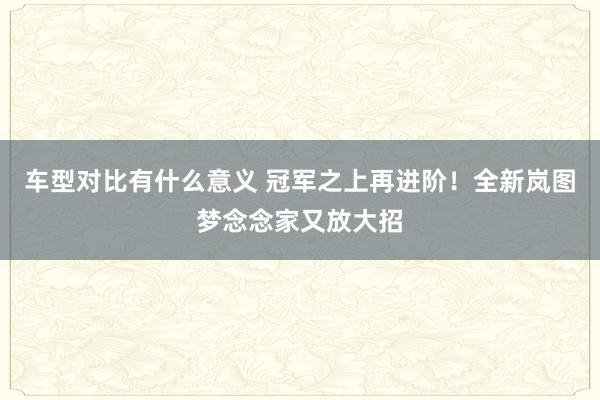 车型对比有什么意义 冠军之上再进阶！全新岚图梦念念家又放大招