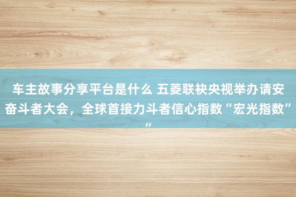 车主故事分享平台是什么 五菱联袂央视举办请安奋斗者大会，全球首接力斗者信心指数“宏光指数”