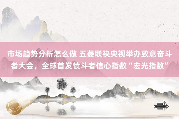 市场趋势分析怎么做 五菱联袂央视举办致意奋斗者大会，全球首发愤斗者信心指数“宏光指数”