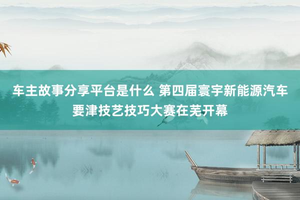 车主故事分享平台是什么 第四届寰宇新能源汽车要津技艺技巧大赛在芜开幕