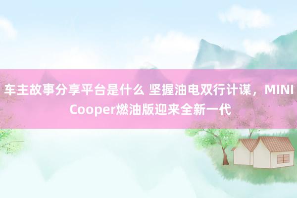 车主故事分享平台是什么 坚握油电双行计谋，MINI Cooper燃油版迎来全新一代