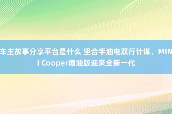 车主故事分享平台是什么 坚合手油电双行计谋，MINI Cooper燃油版迎来全新一代