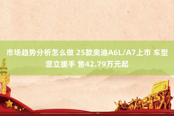 市场趋势分析怎么做 25款奥迪A6L/A7上市 车型竖立援手 售42.79万元起