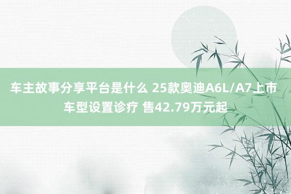 车主故事分享平台是什么 25款奥迪A6L/A7上市 车型设置诊疗 售42.79万元起