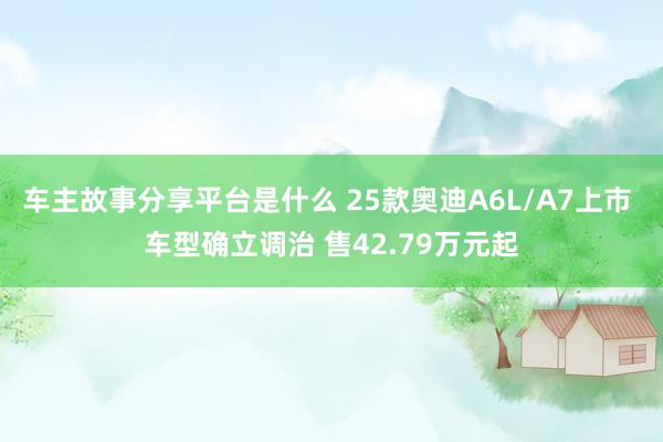 车主故事分享平台是什么 25款奥迪A6L/A7上市 车型确立调治 售42.79万元起