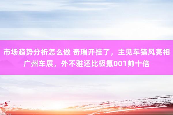 市场趋势分析怎么做 奇瑞开挂了，主见车猎风亮相广州车展，外不雅还比极氪001帅十倍