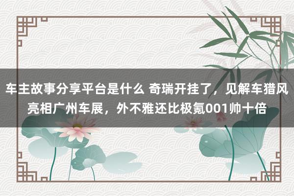 车主故事分享平台是什么 奇瑞开挂了，见解车猎风亮相广州车展，外不雅还比极氪001帅十倍