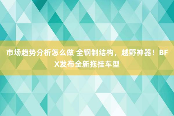 市场趋势分析怎么做 全钢制结构，越野神器！BFX发布全新拖挂车型