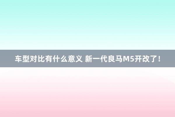 车型对比有什么意义 新一代良马M5开改了！