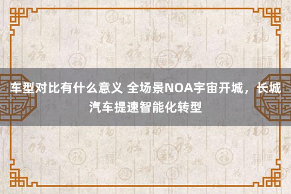 车型对比有什么意义 全场景NOA宇宙开城，长城汽车提速智能化转型