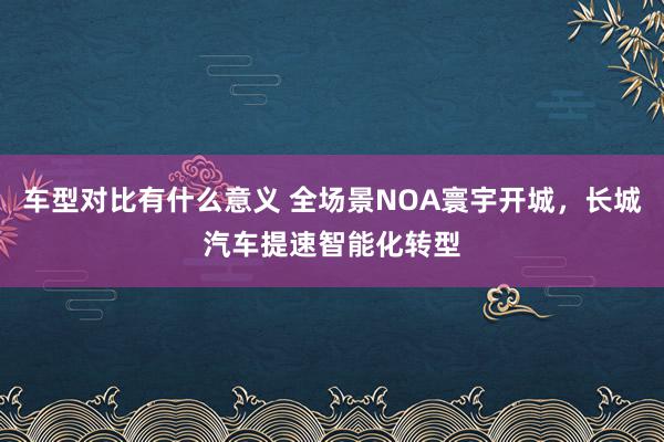 车型对比有什么意义 全场景NOA寰宇开城，长城汽车提速智能化转型