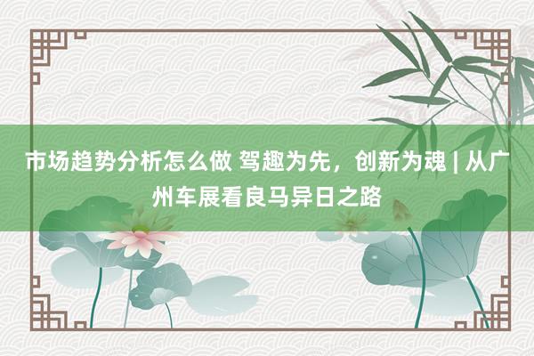 市场趋势分析怎么做 驾趣为先，创新为魂 | 从广州车展看良马异日之路