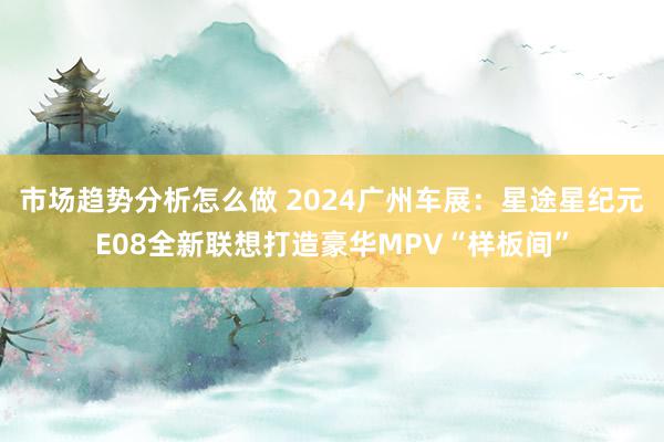 市场趋势分析怎么做 2024广州车展：星途星纪元E08全新联想打造豪华MPV“样板间”