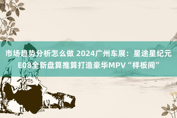 市场趋势分析怎么做 2024广州车展：星途星纪元E08全新盘算推算打造豪华MPV“样板间”