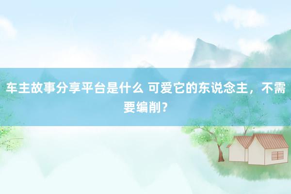 车主故事分享平台是什么 可爱它的东说念主，不需要编削？