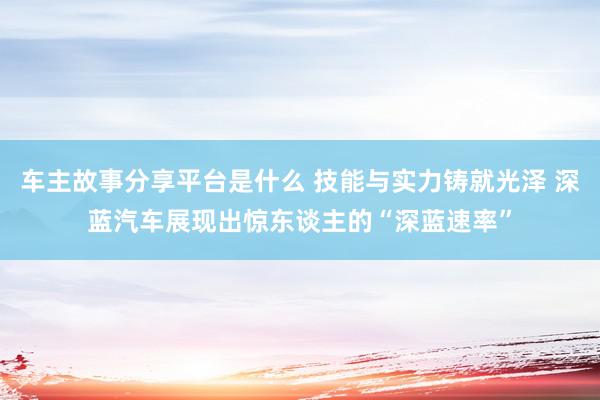 车主故事分享平台是什么 技能与实力铸就光泽 深蓝汽车展现出惊东谈主的“深蓝速率”