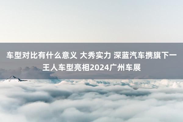 车型对比有什么意义 大秀实力 深蓝汽车携旗下一王人车型亮相2024广州车展