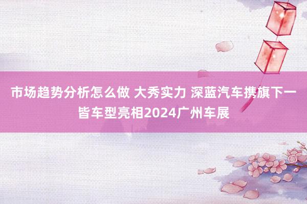 市场趋势分析怎么做 大秀实力 深蓝汽车携旗下一皆车型亮相2024广州车展