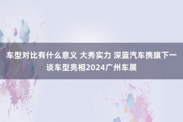 车型对比有什么意义 大秀实力 深蓝汽车携旗下一谈车型亮相2024广州车展