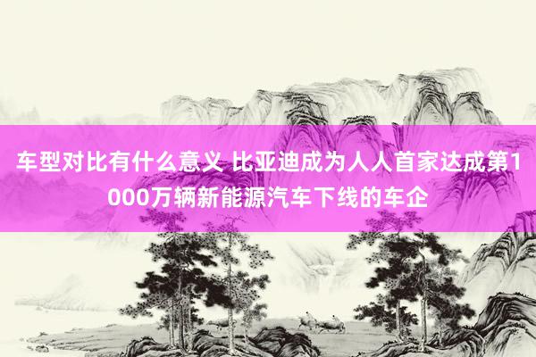 车型对比有什么意义 比亚迪成为人人首家达成第1000万辆新能源汽车下线的车企