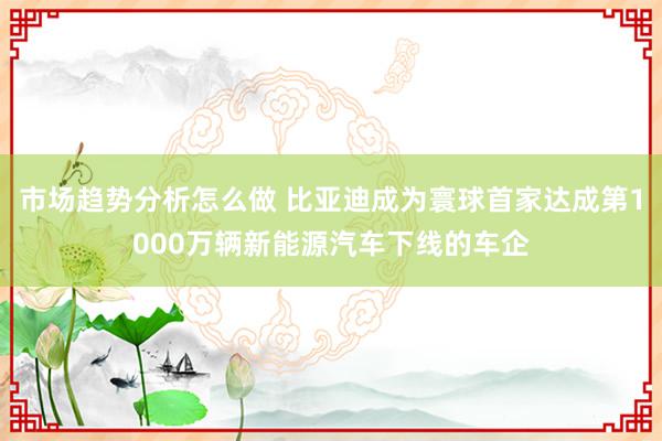 市场趋势分析怎么做 比亚迪成为寰球首家达成第1000万辆新能源汽车下线的车企