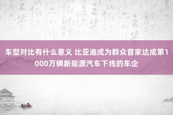 车型对比有什么意义 比亚迪成为群众首家达成第1000万辆新能源汽车下线的车企