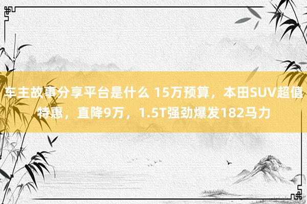 车主故事分享平台是什么 15万预算，本田SUV超值特惠，直降9万，1.5T强劲爆发182马力