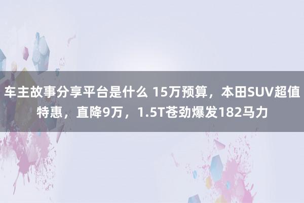 车主故事分享平台是什么 15万预算，本田SUV超值特惠，直降9万，1.5T苍劲爆发182马力