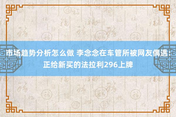 市场趋势分析怎么做 李念念在车管所被网友偶遇：正给新买的法拉利296上牌