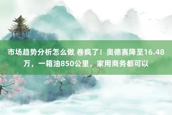 市场趋势分析怎么做 卷疯了！奥德赛降至16.48万，一箱油850公里，家用商务都可以