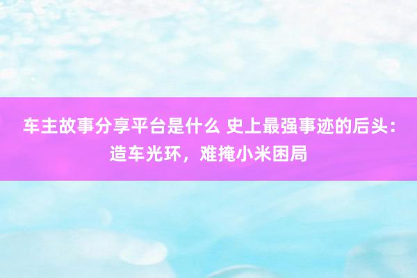 车主故事分享平台是什么 史上最强事迹的后头：造车光环，难掩小米困局