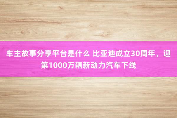 车主故事分享平台是什么 比亚迪成立30周年，迎第1000万辆新动力汽车下线