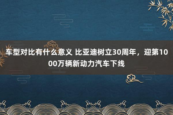 车型对比有什么意义 比亚迪树立30周年，迎第1000万辆新动力汽车下线