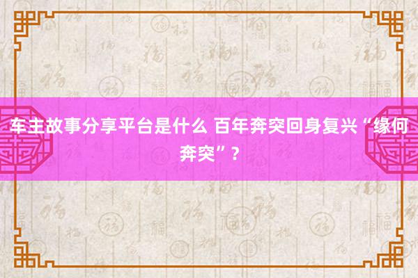 车主故事分享平台是什么 百年奔突回身复兴“缘何奔突”？