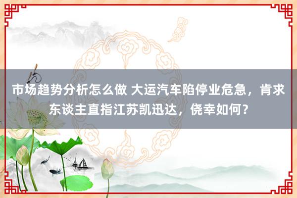 市场趋势分析怎么做 大运汽车陷停业危急，肯求东谈主直指江苏凯迅达，侥幸如何？