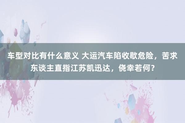 车型对比有什么意义 大运汽车陷收歇危险，苦求东谈主直指江苏凯迅达，侥幸若何？